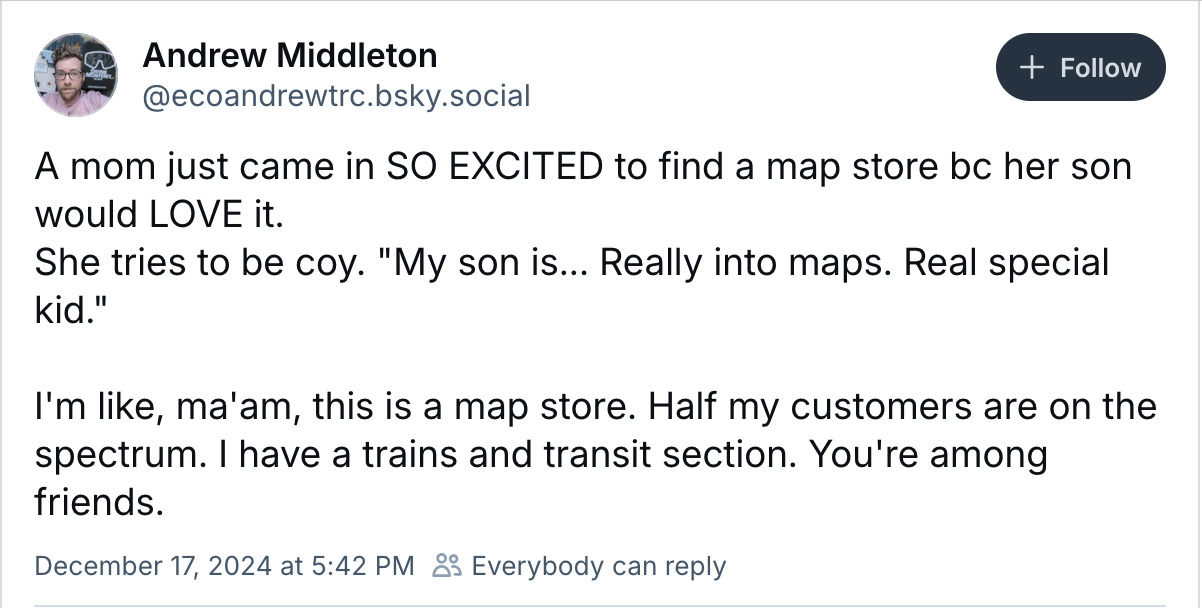 A screenshot of a bluesky post:
Andrew Middleton
@ecoandrewtrc.bsky.social
A mom just came in SO EXCITED to find a map store bc her son would LOVE it.
She tries to be coy. "My son is... Really into maps. Real special kid."
I'm like, ma'am, this is a map store. Half my customers are on the spectrum. | have a trains and transit section. You're among friends.
December 17, 2024 at 5:42 PM